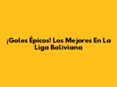 ¡Goles Épicos! Los Mejores En La Liga Boliviana