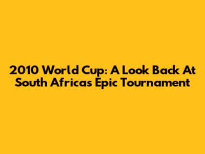 2010 World Cup: A Look Back At South Africa's Epic Tournament