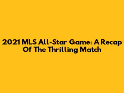 2021 MLS All-Star Game: A Recap Of The Thrilling Match