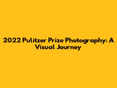 2022 Pulitzer Prize Photography: A Visual Journey