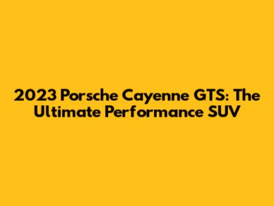 2023 Porsche Cayenne GTS: The Ultimate Performance SUV