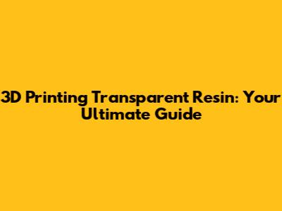 3D Printing Transparent Resin: Your Ultimate Guide