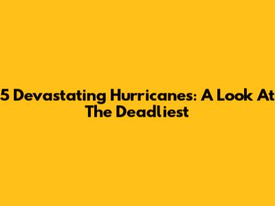 5 Devastating Hurricanes: A Look At The Deadliest