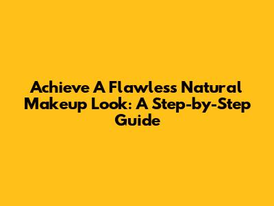 Achieve A Flawless Natural Makeup Look: A Step-by-Step Guide