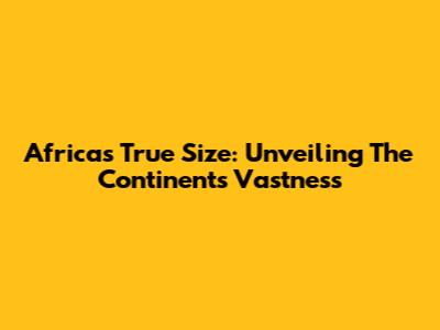 Africa's True Size: Unveiling The Continent's Vastness