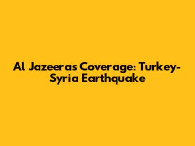Al Jazeera's Coverage: Turkey-Syria Earthquake