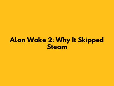 Alan Wake 2: Why It Skipped Steam