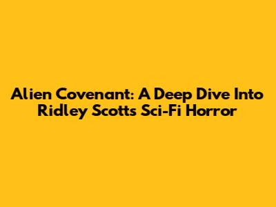 Alien Covenant: A Deep Dive Into Ridley Scott's Sci-Fi Horror