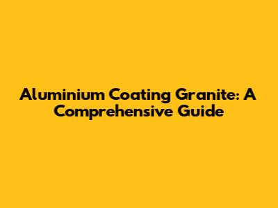 Aluminium Coating Granite: A Comprehensive Guide