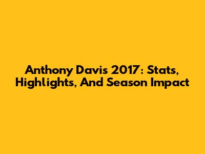 Anthony Davis 2017: Stats, Highlights, And Season Impact