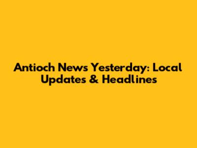 Antioch News Yesterday: Local Updates & Headlines