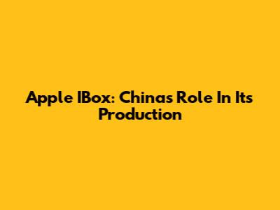 Apple IBox: China's Role In Its Production