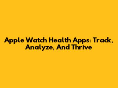 Apple Watch Health Apps: Track, Analyze, And Thrive