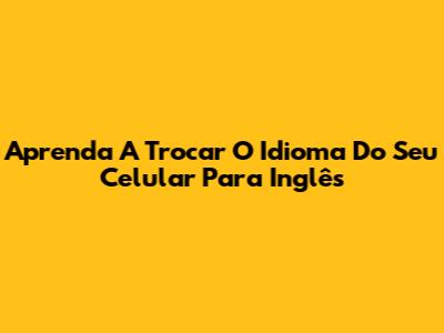 Aprenda A Trocar O Idioma Do Seu Celular Para Inglês