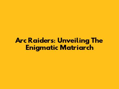 Arc Raiders: Unveiling The Enigmatic Matriarch