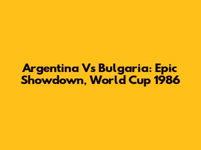 Argentina Vs Bulgaria: Epic Showdown, World Cup 1986