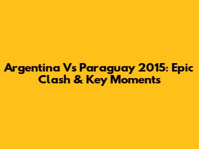 Argentina Vs Paraguay 2015: Epic Clash & Key Moments