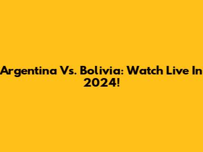 Argentina Vs. Bolivia: Watch Live In 2024!