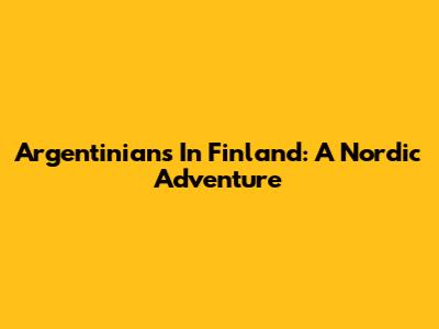 Argentinians In Finland: A Nordic Adventure