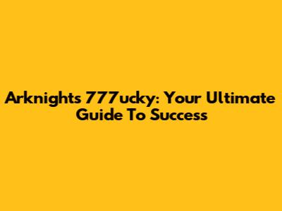 Arknights 777ucky: Your Ultimate Guide To Success