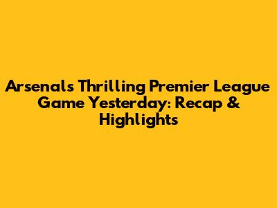 Arsenal's Thrilling Premier League Game Yesterday: Recap & Highlights
