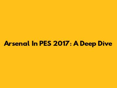 Arsenal In PES 2017: A Deep Dive