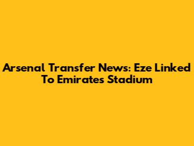 Arsenal Transfer News: Eze Linked To Emirates Stadium