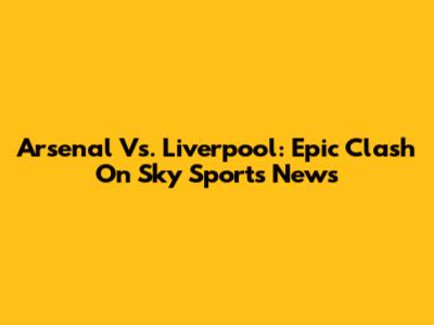 Arsenal Vs. Liverpool: Epic Clash On Sky Sports News