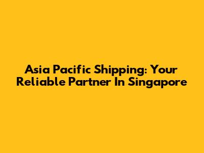 Asia Pacific Shipping: Your Reliable Partner In Singapore