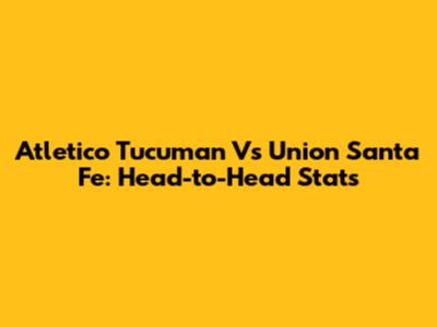 Atletico Tucuman Vs Union Santa Fe: Head-to-Head Stats