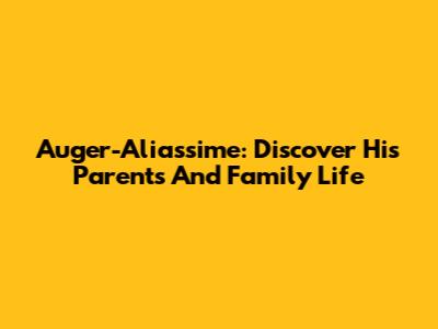 Auger-Aliassime: Discover His Parents And Family Life