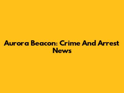 Aurora Beacon: Crime And Arrest News