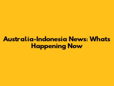 Australia-Indonesia News: What's Happening Now