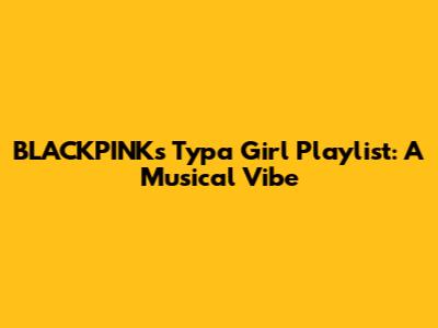 BLACKPINK's 'Typa Girl' Playlist: A Musical Vibe
