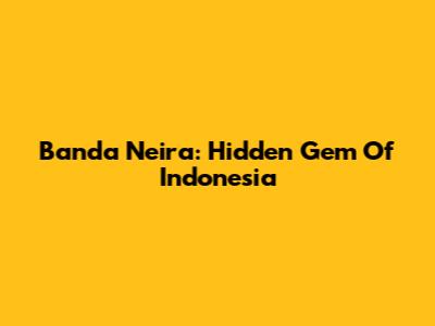 Banda Neira: Hidden Gem Of Indonesia
