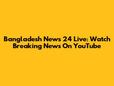 Bangladesh News 24 Live: Watch Breaking News On YouTube