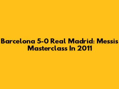 Barcelona 5-0 Real Madrid: Messi's Masterclass In 2011