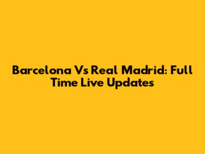 Barcelona Vs Real Madrid: Full Time Live Updates