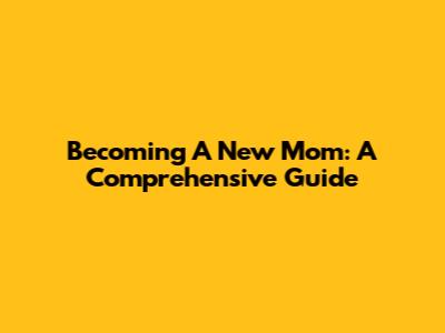 Becoming A New Mom: A Comprehensive Guide