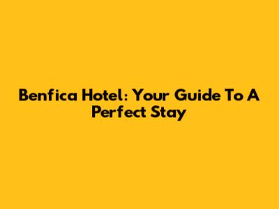 Benfica Hotel: Your Guide To A Perfect Stay