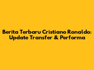 Berita Terbaru Cristiano Ronaldo: Update Transfer & Performa
