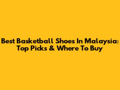 Best Basketball Shoes In Malaysia: Top Picks & Where To Buy