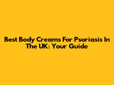 Best Body Creams For Psoriasis In The UK: Your Guide