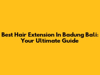 Best Hair Extension In Badung Bali: Your Ultimate Guide
