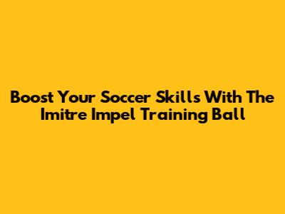 Boost Your Soccer Skills With The Imitre Impel Training Ball