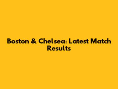 Boston & Chelsea: Latest Match Results