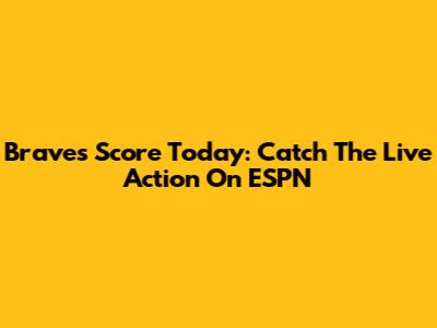 Braves Score Today: Catch The Live Action On ESPN