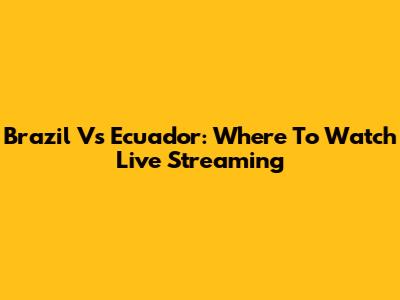 Brazil Vs Ecuador: Where To Watch Live Streaming
