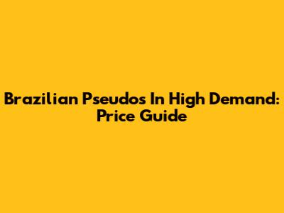 Brazilian Pseudos In High Demand: Price Guide