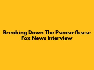 Breaking Down The Pseoscrfkscse Fox News Interview